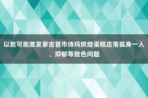 以致可能激发寥吉首市诗玛烘焙蛋糕店落孤身一人、抑郁等脸色问题